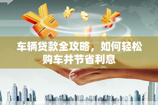 故城车辆贷款全攻略，如何轻松购车并节省利息