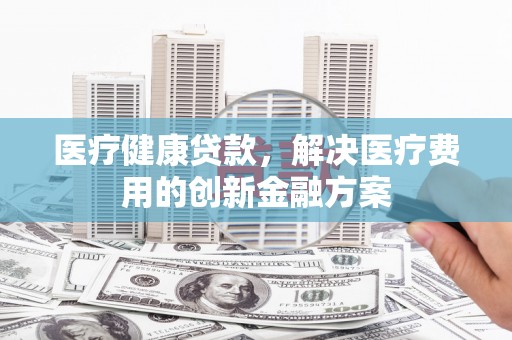 故城医疗健康贷款，解决医疗费用的创新金融方案